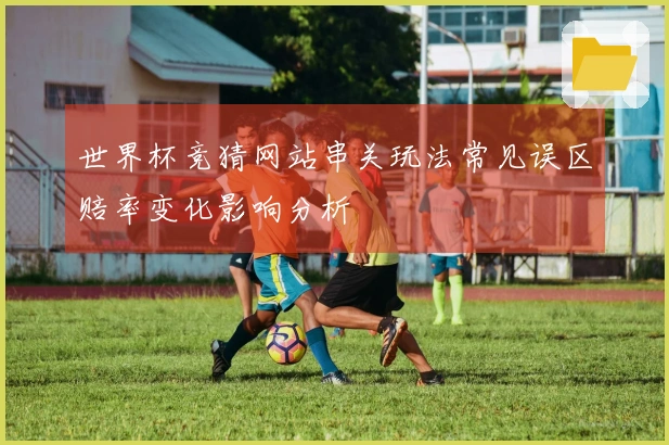 世界杯竞猜网站串关玩法常见误区赔率变化影响分析