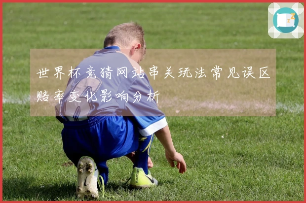 世界杯竞猜网站串关玩法常见误区赔率变化影响分析