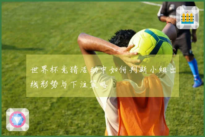 世界杯竞猜活动中如何判断小组出线形势与下注策略